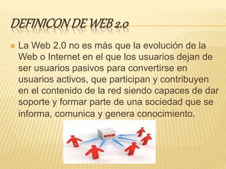 DEFINICONDE WEB 2.0
 La Web 2.0 no es más que la evolución de la
Web o Internet en el que los usuarios dejan de
ser usuarios pasivos para convertirse en
usuarios activos, que participan y contribuyen
en el contenido de la red siendo capaces de dar
soporte y formar parte de una sociedad que se
informa, comunica y genera conocimiento.
 