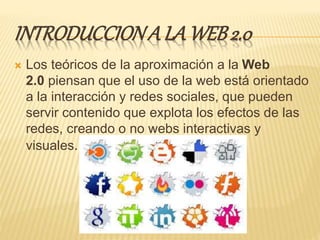 INTRODUCCIONA LA WEB2.0
 Los teóricos de la aproximación a la Web
2.0 piensan que el uso de la web está orientado
a la interacción y redes sociales, que pueden
servir contenido que explota los efectos de las
redes, creando o no webs interactivas y
visuales.
 