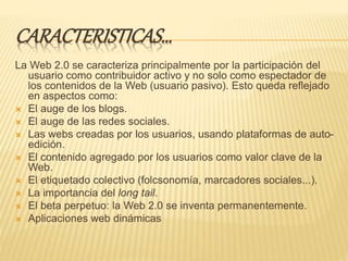 CARACTERISTICAS…
La Web 2.0 se caracteriza principalmente por la participación del
usuario como contribuidor activo y no solo como espectador de
los contenidos de la Web (usuario pasivo). Esto queda reflejado
en aspectos como:
 El auge de los blogs.
 El auge de las redes sociales.
 Las webs creadas por los usuarios, usando plataformas de auto-
edición.
 El contenido agregado por los usuarios como valor clave de la
Web.
 El etiquetado colectivo (folcsonomía, marcadores sociales...).
 La importancia del long tail.
 El beta perpetuo: la Web 2.0 se inventa permanentemente.
 Aplicaciones web dinámicas
 
