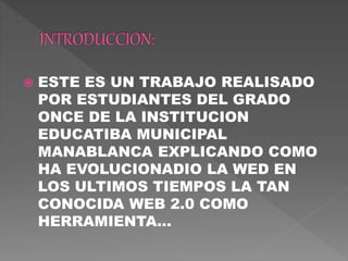  ESTE ES UN TRABAJO REALISADO
POR ESTUDIANTES DEL GRADO
ONCE DE LA INSTITUCION
EDUCATIBA MUNICIPAL
MANABLANCA EXPLICANDO COMO
HA EVOLUCIONADIO LA WED EN
LOS ULTIMOS TIEMPOS LA TAN
CONOCIDA WEB 2.0 COMO
HERRAMIENTA…