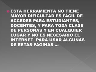  ESTA HERRAMIENTA NO TIENE
MAYOR DIFICULTAD ES FACIL DE
ACCEDER PARA ESTUDIANTES,
DOCENTES, Y PARA TODA CLASE
DE PERSONAS Y EN CUALQUIER
LUGAR Y NO ES NECESARIO EL
INTERNET PARA USAR ALGUNAS
DE ESTAS PAGINAS …