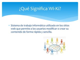  Sistema de trabajo informático utilizado en los sitios
web que permite a los usuarios modificar o crear su
contenido de forma rápida y sencilla.
¿Qué Significa Wi-Ki?
 