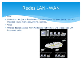  LAN
 El término LAN (Local Área Network) alude a una red -a veces llamada subred-
instalada en una misma sala, oficina o edificio.
 WAN
 Una red de área ancha o WAN (Wide Área Network) es una colección de LAN
interconectadas.
Redes LAN - WAN
 