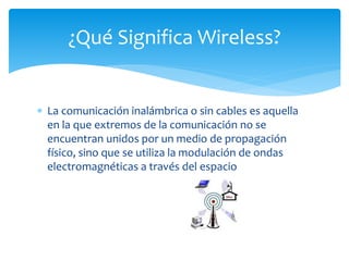  La comunicación inalámbrica o sin cables es aquella
en la que extremos de la comunicación no se
encuentran unidos por un medio de propagación
físico, sino que se utiliza la modulación de ondas
electromagnéticas a través del espacio
¿Qué Significa Wireless?
 
