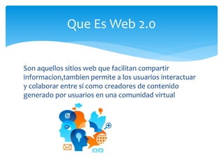 Son aquellos sitios web que facilitan compartir
informacion,tambien permite a los usuarios interactuar
y colaborar entre sí como creadores de contenido
generado por usuarios en una comunidad virtual
Que Es Web 2.0
 