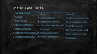 Online Cool Tools
▪ Acme Labelmaker
▪ Addtext
▪ Big Huge Labs
▪ Chogger comic maker
▪ Creaza: Cartooning
▪ CutMyPic photo customizer
▪ Dropcanvas file sharing
▪ Dumpr
▪ FakeTweet builder
▪ Fakebook fake FB builder
▪ Fotor collage maker (Chrome)
▪ Inspirograph
▪ Photovisi collage maker
▪ Phrase.it speech bubbles
▪ Pinwords
▪ Pixteller image/quote maker
▪ Simitator fake site builder
▪ SmallPDF Converter
▪ StoryboardThat (Chrome)
▪ Twister fake tweet maker
▪ WebResizer
 