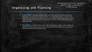 Organizing and Planning
▪ Evernote - Ideas and inspiration often come at you quickly. Evernote allows you to
keep photos, recordings, and notes in one place, so it’s especially useful at conferences and
lectures.You can record a lot of material and return to it later. It’s also handy when you have a
substitute. Keep your lesson plans and worksheets in Evernote, and pass off the appropriate
folder to the sub.
▪ DropBox - Install DropBox on your tablet, smart phone, or laptop, and you will be able
to access your files wherever you are.This is also a great tool for students who are working on
different computers at school and at home.
Keeping everything organized
and readily available is
challenging.
 