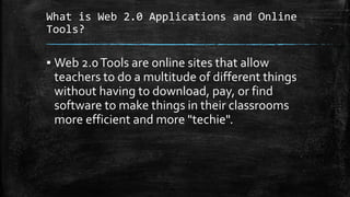 What is Web 2.0 Applications and Online
Tools?
▪ Web 2.0Tools are online sites that allow
teachers to do a multitude of different things
without having to download, pay, or find
software to make things in their classrooms
more efficient and more "techie".
 