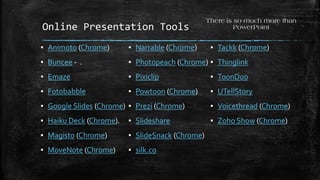 Online Presentation Tools
▪ Animoto (Chrome)
▪ Buncee - .
▪ Emaze
▪ Fotobabble
▪ Google Slides (Chrome)
▪ Haiku Deck (Chrome).
▪ Magisto (Chrome)
▪ MoveNote (Chrome)
There is so much more than
PowerPoint
▪ Narrable (Chrome)
▪ Photopeach (Chrome)
▪ Pixiclip
▪ Powtoon (Chrome)
▪ Prezi (Chrome)
▪ Slideshare
▪ SlideSnack (Chrome)
▪ silk.co
▪ Tackk (Chrome)
▪ Thinglink
▪ ToonDoo
▪ UTellStory
▪ Voicethread (Chrome)
▪ Zoho Show (Chrome)
 