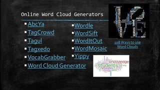 Online Word Cloud Generators
AbcYa
TagCrowd
Tagul
Tagxedo
VocabGrabber
Word Cloud Generator
Wordle
WordSift
WordItOut
WordMosaic
Yippy
108Ways to use
Word Clouds
 
