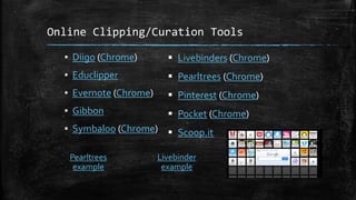 Online Clipping/Curation Tools
▪ Diigo (Chrome)
▪ Educlipper
▪ Evernote (Chrome)
▪ Gibbon
▪ Symbaloo (Chrome)
 Livebinders (Chrome)
 Pearltrees (Chrome)
 Pinterest (Chrome)
 Pocket (Chrome)
 Scoop.it
Livebinder
example
Pearltrees
example
 