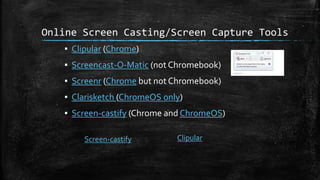 Online Screen Casting/Screen Capture Tools
▪ Clipular (Chrome)
▪ Screencast-O-Matic (not Chromebook)
▪ Screenr (Chrome but not Chromebook)
▪ Clarisketch (ChromeOS only)
▪ Screen-castify (Chrome and ChromeOS)
Screen-castify Clipular
 