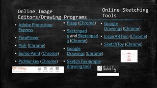 Online Image
Editors/Drawing Programs
▪ Adobe Photoshop
Express
▪ FotoFlexer
▪ Pixlr (Chrome)
▪ Sumo Paint (Chrome)
▪ PicMonkey (Chrome)
▪ Pizap (Chrome)
▪ Sketchpad
5 and Sketchpad
3 (Chrome)
▪ Google
Drawings (Chrome)
▪ SketchToy simple
drawing tool
Online Sketching
Tools
▪ Google
Drawings (Chrome)
▪ InspirARTion (Chrome)
▪ SketchToy (Chrome)
 