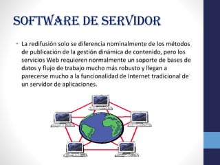 Software de servidor
• La redifusión solo se diferencia nominalmente de los métodos
de publicación de la gestión dinámica de contenido, pero los
servicios Web requieren normalmente un soporte de bases de
datos y flujo de trabajo mucho más robusto y llegan a
parecerse mucho a la funcionalidad de Internet tradicional de
un servidor de aplicaciones.
 