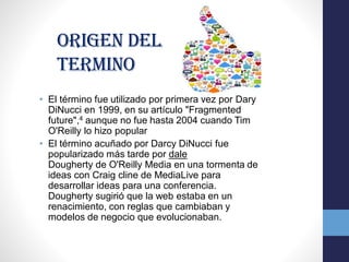 Origen del
termino
• El término fue utilizado por primera vez por Dary
DiNucci en 1999, en su artículo "Fragmented
future",4 aunque no fue hasta 2004 cuando Tim
O'Reilly lo hizo popular
• El término acuñado por Darcy DiNucci fue
popularizado más tarde por dale
Dougherty de O'Reilly Media en una tormenta de
ideas con Craig cline de MediaLive para
desarrollar ideas para una conferencia.
Dougherty sugirió que la web estaba en un
renacimiento, con reglas que cambiaban y
modelos de negocio que evolucionaban.
 