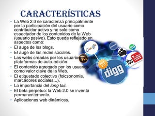 características
• La Web 2.0 se caracteriza principalmente
por la participación del usuario como
contribuidor activo y no solo como
espectador de los contenidos de la Web
(usuario pasivo). Esto queda reflejado en
aspectos como:
• El auge de los blogs.
• El auge de las redes sociales.
• Las webs creadas por los usuarios, usando
plataformas de auto-edición.
• El contenido agregado por los usuarios
como valor clave de la Web.
• El etiquetado colectivo (folcsonomia,
marcadores sociales...).
• La importancia del long tail.
• El beta perpetuo: la Web 2.0 se inventa
permanentemente.
• Aplicaciones web dinámicas.
 