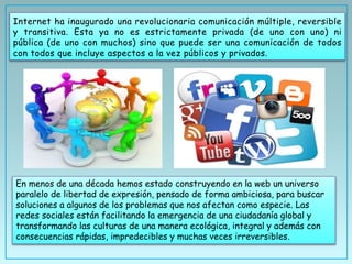 Internet ha inaugurado una revolucionaria comunicación múltiple, reversible
y transitiva. Esta ya no es estrictamente privada (de uno con uno) ni
pública (de uno con muchos) sino que puede ser una comunicación de todos
con todos que incluye aspectos a la vez públicos y privados.
En menos de una década hemos estado construyendo en la web un universo
paralelo de libertad de expresión, pensado de forma ambiciosa, para buscar
soluciones a algunos de los problemas que nos afectan como especie. Las
redes sociales están facilitando la emergencia de una ciudadanía global y
transformando las culturas de una manera ecológica, integral y además con
consecuencias rápidas, impredecibles y muchas veces irreversibles.
 