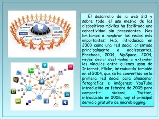 El desarrollo de la web 2.0 y
sobre todo, el uso masivo de los
dispositivos móviles ha facilitado una
conectividad sin precedentes. Nos
limitamos a nombrar las redes más
importantes: Hi5, introducida en
2003 como una red social orientada
principalmente a adolescentes,
Facebook, 2004, MySpace, 2004,
redes social destinadas a extender
los vínculos entre quienes usan de
Internet, Flickr, introducida también
en el 2004, que se ha convertido en la
primera red social para almacenar
fotografías e imágenes; YouTube
introducida en febrero de 2005 para
compartir videos; Twitter,
introducido en 2006, hoy el principal
servicio gratuito de microblogging.
 