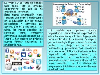 A medida que aparecen nuevos
dispositivos , aumentan las expectativas
sobre los cambios que la tecnología puede
hacer realidad en las escuelas. Se espera
que la tecnología llegue a transformar de
arriba a abajo las estructuras,
contenidos y procedimientos escolares,
pero con la web 2.0, esas ilusiones se han
disparado de alguna manera, a
consecuencia del nacimiento de
propuestas educativas que utilizan el 2.0
como muletilla en los títulos de
programas e iniciativas educacionales que
inundan la red.
La Web 2.0 es también llamada
web social por el enfoque
colaborativo del que se ha
impregnado internet.
Esta nueva orientación tiene
también una fuerte repercusión
en la educación por las nuevas
aplicaciones y servicios que
genera. Los blog educativos, las
wikis, las redes sociales, los
servicios para compartir
contenidos, las aplicaciones en la
"nube"... han puesto en práctica
nuevas formas educativas de
emplear la red.
 
