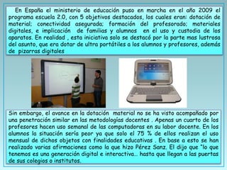 En España el ministerio de educación puso en marcha en el año 2009 el
programa escuela 2.0, con 5 objetivos destacados, los cuales eran: dotación de
material; conectividad asegurada; formación del profesorado; materiales
digitales, e implicación de familias y alumnos en el uso y custodia de los
aparatos. En realidad , esta iniciativa solo se destacó por la parte mas lustrosa
del asunto, que era dotar de ultra portátiles a los alumnos y profesores, además
de pizarras digitales
Sin embargo, el avance en la dotación material no se ha visto acompañado por
una penetración similar en las metodologías docentes . Apenas un cuarto de los
profesores hacen uso semanal de las computadoras en su labor docente. En los
alumnos la situación sería peor ya que solo el 75 % de ellos realizan el uso
mensual de dichos objetos con finalidades educativas . En base a esto se han
realizado varias afirmaciones como la que hizo Pérez Sanz. El dijo que “lo que
tenemos es una generación digital e interactiva… hasta que llegan a las puertas
de sus colegios o institutos.
 