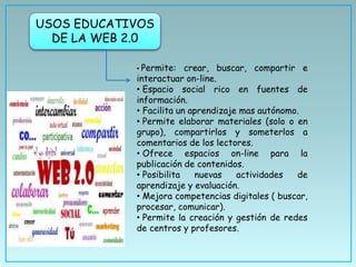 USOS EDUCATIVOS
DE LA WEB 2.0
• Permite: crear, buscar, compartir e
interactuar on-line.
• Espacio social rico en fuentes de
información.
• Facilita un aprendizaje mas autónomo.
• Permite elaborar materiales (solo o en
grupo), compartirlos y someterlos a
comentarios de los lectores.
• Ofrece espacios on-line para la
publicación de contenidos.
• Posibilita nuevas actividades de
aprendizaje y evaluación.
• Mejora competencias digitales ( buscar,
procesar, comunicar).
• Permite la creación y gestión de redes
de centros y profesores.
 