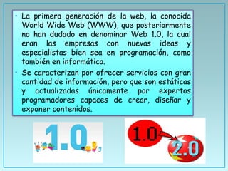 • La primera generación de la web, la conocida
World Wide Web (WWW), que posteriormente
no han dudado en denominar Web 1.0, la cual
eran las empresas con nuevas ideas y
especialistas bien sea en programación, como
también en informática.
• Se caracterizan por ofrecer servicios con gran
cantidad de información, pero que son estáticas
y actualizadas únicamente por expertos
programadores capaces de crear, diseñar y
exponer contenidos.
 