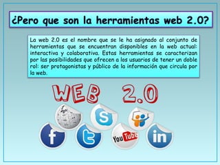 La web 2.0 es el nombre que se le ha asignado al conjunto de
herramientas que se encuentran disponibles en la web actual:
interactiva y colaborativa. Estas herramientas se caracterizan
por las posibilidades que ofrecen a los usuarios de tener un doble
rol: ser protagonistas y público de la información que circula por
la web.
 