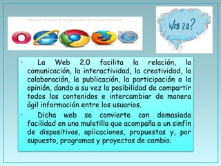 • La Web 2.0 facilita la relación, la
comunicación, la interactividad, la creatividad, la
colaboración, la publicación, la participación o la
opinión, dando a su vez la posibilidad de compartir
todos los contenidos e intercambiar de manera
ágil información entre los usuarios.
• Dicha web se convierte con demasiada
facilidad en una muletilla que acompaña a un sinfín
de dispositivos, aplicaciones, propuestas y, por
supuesto, programas y proyectos de cambio.
 