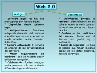 Ventajas Desventajas
* Software legal: No hay que
preocuparse por licencia alguna.
* Disponibles desde cualquier
lugar.
* Multiplataforma: Funcionan
independientemente del sistema
operativo que se use e incluso se
puede acceder desde cualquier
dispositivo.
* Siempre actualizado: El servicio
se encarga de las actualizaciones
del software.
* Menor requerimiento de
hardware: Sólo se necesita poder
utilizar un navegador.
* Colaboración: Pueden trabajar
varias personas a la vez y desde
diferentes lugares del mundo.
* Información privada a
terceros: Generalmente no se
sabe en manos de quién caen los
datos ni que uso se va a hacer
de ellos.
* Cambios en las condiciones
del servicio: Puede que el
servicio sea gratis hoy y
mañana no.
* Copias de seguridad: Si bien
es posible que tengan mejores
copias de los datos nuestros,
nadie lo garantiza.
 