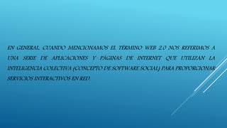 EN GENERAL, CUANDO MENCIONAMOS EL TÉRMINO WEB 2.0 NOS REFERIMOS A
UNA SERIE DE APLICACIONES Y PÁGINAS DE INTERNET QUE UTILIZAN LA
INTELIGENCIA COLECTIVA (CONCEPTO DE SOFTWARE SOCIAL) PARA PROPORCIONAR
SERVICIOS INTERACTIVOS EN RED.
 