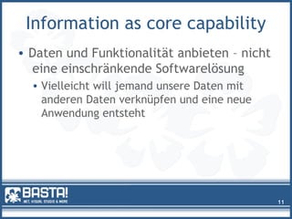 Information as core capability
• Daten und Funktionalität anbieten – nicht
eine einschränkende Softwarelösung
• Vielleicht will jemand unsere Daten mit
anderen Daten verknüpfen und eine neue
Anwendung entsteht
11
 