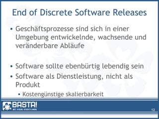 End of Discrete Software Releases
• Geschäftsprozesse sind sich in einer
Umgebung entwickelnde, wachsende und
veränderbare Abläufe
• Software sollte ebenbürtig lebendig sein
• Software als Dienstleistung, nicht als
Produkt
• Kostengünstige skalierbarkeit
12
 