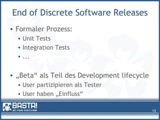 End of Discrete Software Releases
• Formaler Prozess:
• Unit Tests
• Integration Tests
• ...
• „Beta“ als Teil des Development lifecycle
• User partizipieren als Tester
• User haben „Einfluss“
13
 