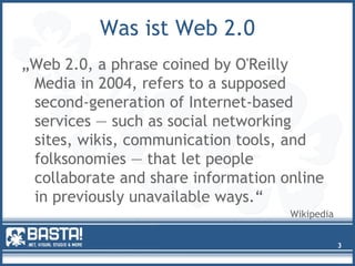 Was ist Web 2.0
„Web 2.0, a phrase coined by O'Reilly
Media in 2004, refers to a supposed
second-generation of Internet-based
services — such as social networking
sites, wikis, communication tools, and
folksonomies — that let people
collaborate and share information online
in previously unavailable ways.“
Wikipedia
3
 