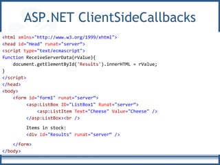 ASP.NET ClientSideCallbacks
<html xmlns="http://www.w3.org/1999/xhtml">
<head id="Head" runat="server“>
<script type="text/ecmascript">
function ReceiveServerData(rValue){
document.getElementById('Results').innerHTML = rValue;
}
</script>
</head>
<body>
<form id="form1" runat="server“>
<asp:ListBox ID="ListBox1" Runat="server“>
<asp:ListItem Text="Cheese" Value="Cheese" />
</asp:ListBox><br />
Items in stock:
<div id="Results" runat="server“ />
</form>
</body>
 