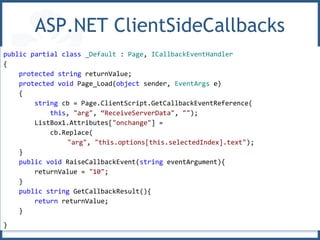 ASP.NET ClientSideCallbacks
public partial class _Default : Page, ICallbackEventHandler
{
protected string returnValue;
protected void Page_Load(object sender, EventArgs e)
{
string cb = Page.ClientScript.GetCallbackEventReference(
this, "arg", “ReceiveServerData", "");
ListBox1.Attributes["onchange"] =
cb.Replace(
"arg", "this.options[this.selectedIndex].text");
}
public void RaiseCallbackEvent(string eventArgument){
returnValue = "10";
}
public string GetCallbackResult(){
return returnValue;
}
}
 