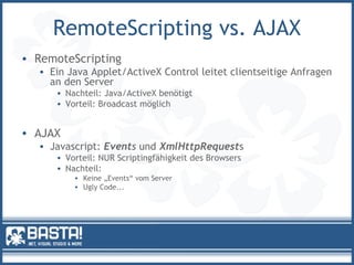 RemoteScripting vs. AJAX
• RemoteScripting
• Ein Java Applet/ActiveX Control leitet clientseitige Anfragen
an den Server
• Nachteil: Java/ActiveX benötigt
• Vorteil: Broadcast möglich
• AJAX
• Javascript: Events und XmlHttpRequests
• Vorteil: NUR Scriptingfähigkeit des Browsers
• Nachteil:
• Keine „Events“ vom Server
• Ugly Code...
 