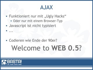 AJAX
• Funktioniert nur mit „Ugly Hacks“
• Oder nur mit einem Browser-Typ
• Javascript ist nicht typisiert
• ...
• Codieren wie Ende der 90er?
Welcome to WEB 0.5?
 
