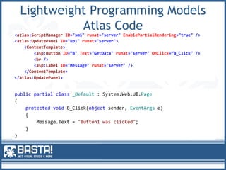 Lightweight Programming Models
Atlas Code
<atlas:ScriptManager ID="sm1" runat="server" EnablePartialRendering="true" />
<atlas:UpdatePanel ID="up1" runat="server">
<ContentTemplate>
<asp:Button ID=“B" Text="GetData" runat="server" OnClick=“B_Click" />
<br />
<asp:Label ID="Message" runat="server" />
</ContentTemplate>
</atlas:UpdatePanel>
public partial class _Default : System.Web.UI.Page
{
protected void B_Click(object sender, EventArgs e)
{
Message.Text = "Button1 was clicked";
}
}
 