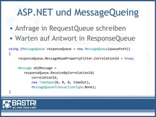 ASP.NET und MessageQueing
• Anfrage in RequestQueue schreiben
• Warten auf Antwort in ResponseQueue
using (MessageQueue responseQueue = new MessageQueue(queuePath))
{
responseQueue.MessageReadPropertyFilter.CorrelationId = true;
Message objMessage =
responseQueue.ReceiveByCorrelationId(
correlationId,
new TimeSpan(0, 0, 0, timeOut),
MessageQueueTransactionType.None);
}
 