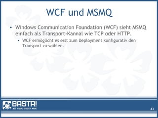 WCF und MSMQ
• Windows Communication Foundation (WCF) sieht MSMQ
einfach als Transport-Kannal wie TCP oder HTTP.
• WCF ermöglicht es erst zum Deployment konfigurativ den
Transport zu wählen.
43
 