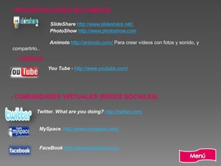 - PRESENTACIONES MULTIMEDIA
SlideShare http://www.slideshare.net/.
PhotoShow http://www.photoshow.com/
Animoto http://animoto.com/ Para crear vídeos con fotos y sonido, y
compartirlo..
- VIDEOS
You Tube - http://www.youtube.com/
- COMUNIDADES VIRTUALES (REDES SOCIALES)
Twitter. What are you doing? http://twitter.com/
MySpace. http://www.myspace.com/
FaceBook http://www.facebook.com
 