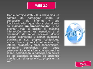 Con el término Web 2.0, subrayamos un
cambio de paradigma sobre la
concepción de Internet y sus
funcionalidades, que ahora abandonan
su marcada unidireccionalidad y se
orientan más a facilitar la máxima
interacción entre los usuarios y el
desarrollo de redes sociales donde
puedan expresarse y opinar, pudiendo
administrar sus propios contenidos,
enviar, buscar y recibir información de
interés, colaborar y crear conocimiento,
compartir contenidos con otras
personas. La nueva forma de aprovechar
la red, permitiendo la participación activa
de los usuarios, a través de opciones
que le dan al usuario voz propia en la
web.
 