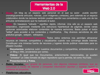  Blogs: Un blog es un espacio web personal en el que su autor puede escribir
cronológicamente artículos, noticias...(con imágenes y enlaces), pero además es un espacio
colaborativo donde los lectores también pueden escribir sus comentarios a cada uno de los
artículos (entradas/post) que ha realizado el autor.
 Wikis: En hawaiano "wikiwiki " significa: rápido, informal. Una wiki es un espacio web
corporativo, organizado mediante una estructura hipertextual de páginas, donde varias
personas autorizadas elaboran contenidos de manera asíncrona. Basta pulsar el botón
"editar" para acceder a los contenidos y modificarlos. Hay diversos servidores de wiki
gratuitos:google , wetpain, wikispece.
 Entornos para compartir recursos: Todos estos entornos nos permiten almacenar
recursos en Internet, compartirlos y visualizarlos cuando nos convenga desde Internet.
Constituyen una inmensa fuente de recursos y lugares donde publicar materiales para su
difusión mundial.
 Documentos: podemos subir nuestros documentos y compartirlos, embebiéndolos en
un Blog o Wiki, enviándolos por correo.
 Videos: Al igual que los Documentos, anteriormente mencionados, se pueden
"embeber" un video tomado de algún repositorio que lo permita, tal como YouTube.
 Presentaciones y Fotos.
 Redes Sociales: son grupos de personas, con algunos intereses similares, que se
comunican a través de Internet y comparten información (aportan y esperan recibir) o
colaborar en proyectos.
 Plataformas educativas.
 