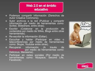  Podemos compartir información (Derechos de
Autor Creative Commons).
 Subir archivos a la red (Publicar y compartir
información por medio de herramientas como:
Scribd, Slideshare, entre otras).
 Escribir (Colaborar en la producción de
contenidos por medio de Wikis, Blogs entre otras
herramientas).
 Re-escribir la información (Editar).
 Escuchar y hablar (Participar en video o
teleconferencias por medio de herramientas
como: Skype, Youtube entre otras).
 Recuperar información (A través de
folcsonomías por medio de herramientas como:
Delicious, Meneame).
 Participar en redes sociales (Por medio de
herramientas como: Myspace, Second Life,
Facebook).
 
