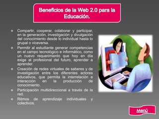  Compartir, cooperar, colaborar y participar,
en la generación, investigación y divulgación
del conocimiento desde lo individual hasta lo
grupal o viceversa.
 Permitir al estudiante generar competencias
en el campo tecnológico e informático, como
un nuevo requerimiento que hoy en día
exige al profesional del futuro, aprender a
aprender.
 Creación de redes virtuales de saberes y de
investigación entre los diferentes actores
educativos, que permita la interrelación e
interacción en la producción de
conocimiento.
 Participación multidireccional a través de la
red.
 Ritmos de aprendizaje individuales y
colectivos.
 