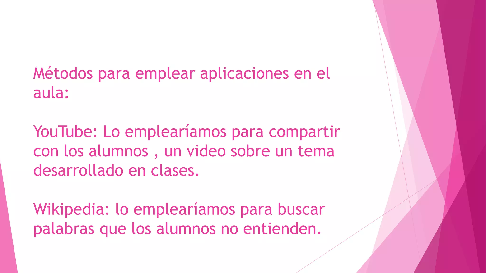 Métodos para emplear aplicaciones en el
aula:
YouTube: Lo emplearíamos para compartir
con los alumnos , un video sobre un tema
desarrollado en clases.
Wikipedia: lo emplearíamos para buscar
palabras que los alumnos no entienden.
 