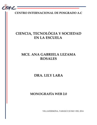 CENTRO INTERNACIONAL DE POSGRADO A.C
CIENCIA, TECNOLÓGIA Y SOCIEDAD
EN LA ESCUELA
MCE. ANA GABRIELA LEZAMA
ROSALES
DRA. LILY LARA
MONOGRAFÍA WEB 2.0
VILLAHERMOSA, TABASCO JUNIO DEL 2014
 