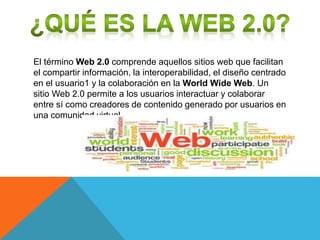El término Web 2.0 comprende aquellos sitios web que facilitan
el compartir información, la interoperabilidad, el diseño centrado
en el usuario1 y la colaboración en la World Wide Web. Un
sitio Web 2.0 permite a los usuarios interactuar y colaborar
entre sí como creadores de contenido generado por usuarios en
una comunidad virtual.
 