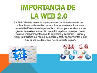 La Web 2.0 vista como "la representación de la evolución de las
aplicaciones tradicionales hacia aplicaciones web enfocadas al
usuario final" reviste su importancia en el campo educativo porque
genera la máxima interacción entre los sujetos - usuarios porque
permite compartir contenidos, la expresión y la opinión. Buscar y
recibir información de interés, colaborar y crear conocimiento; lo que
hoy en día se denomina "Conocimiento social".
 